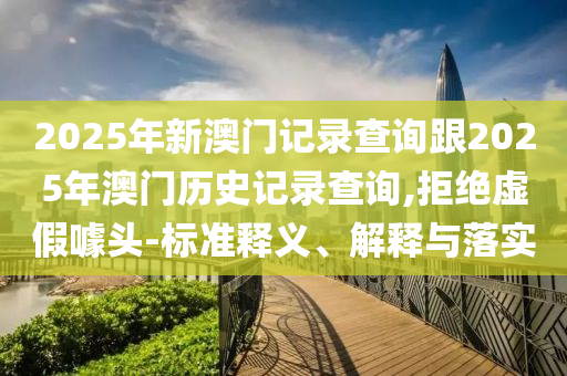 2025年新澳门记录查询跟2025年澳门历史记录查询,拒绝虚假噱头-标准释义、解释与落实